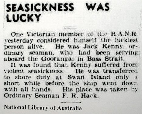 Lucky Jack Before the Naval Board could implement its censorship ban, the local papers were able to carry some news items. On 22 November, The Argus informed its readers of the good fortune of Ordinary Seaman Jack Kenny who suffered “violent seasickness” and was replaced that day by the not-so-fortunate Ordinary Seaman F R Hack. It was Frank Hack’s first day at sea. He was 17. 